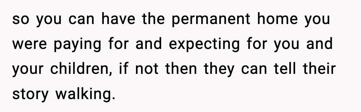 so you can have the permanent home you were paying for and expecting for you and your children, if not then they can tell their story walking.