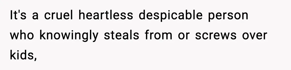 It's a cruel heartless despicable person who knowingly steals from or screws over kids,