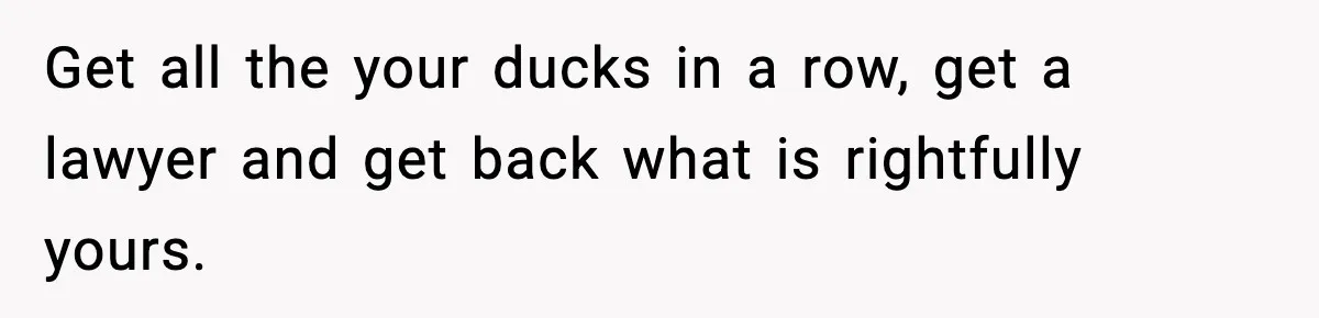 Get all the your ducks in a row, get a lawyer and get back what is rightfully yours.