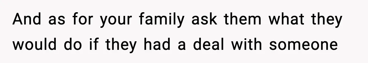 And as for your family ask them what they would do if they had a deal with someone