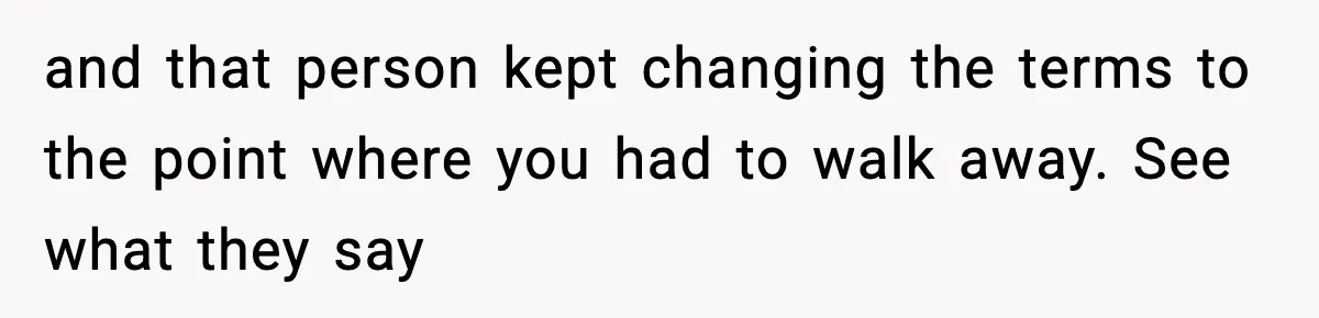 and that person kept changing the terms to the point where you had to walk away. See what they say