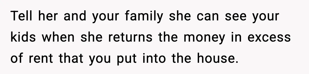 Tell her and your family she can see your kids when she returns the money in excess of rent that you put into the house.