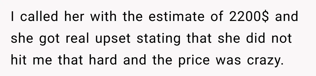 I called her with the estimate of 2200$ and she got real upset stating that she did not hit me that hard and the price was crazy.