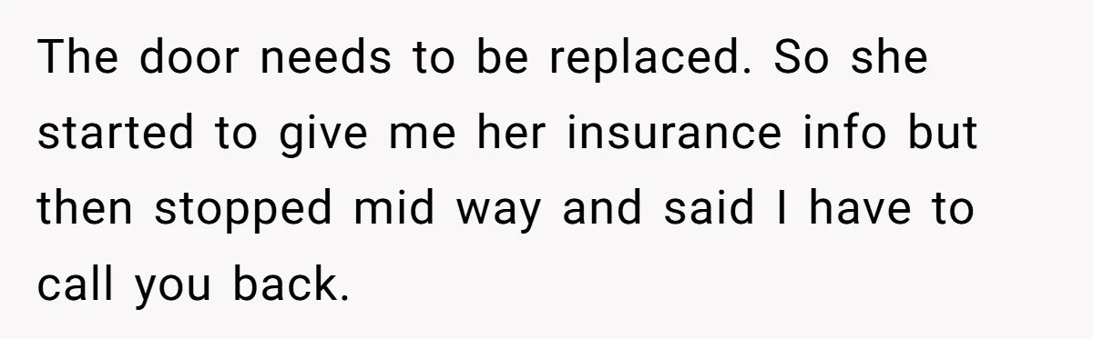 The door needs to be replaced. So she started to give me her insurance info but then stopped mid way and said I have to call you back.