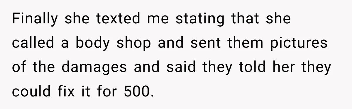 Finally she texted me stating that she called a body shop and sent them pictures of the damages and said they told her they could fix it for 500.