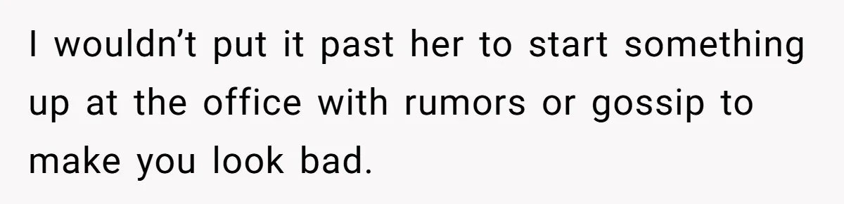 I wouldn’t put it past her to start something up at the office with rumors or gossip to make you look bad.