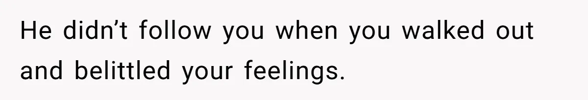 He didn’t follow you when you walked out and belittled your feelings.