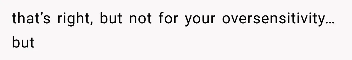 that’s right, but not for your oversensitivity…but