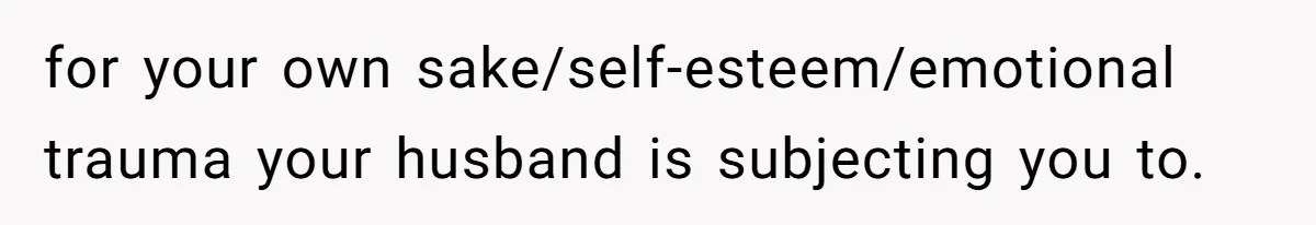 for your own sake/self-esteem/emotional trauma your husband is subjecting you to.