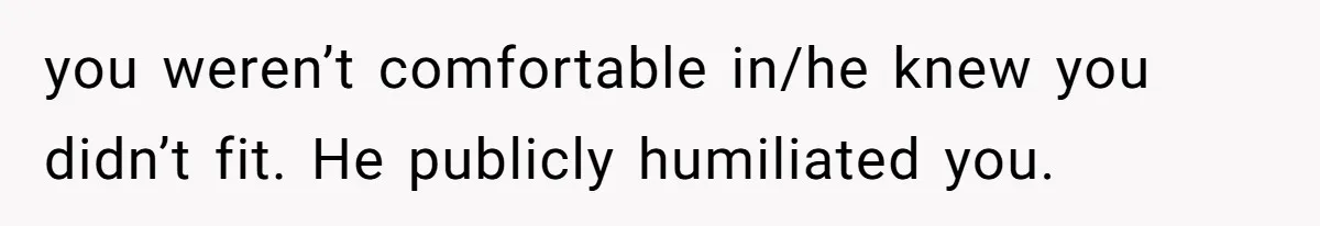 you weren’t comfortable in/he knew you didn’t fit. He publicly humiliated you.