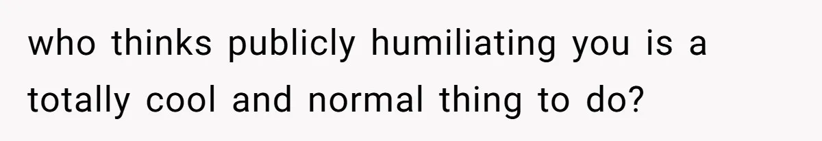 who thinks publicly humiliating you is a totally cool and normal thing to do?