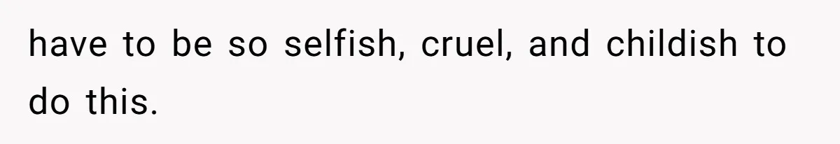 have to be so selfish, cruel, and childish to do this.