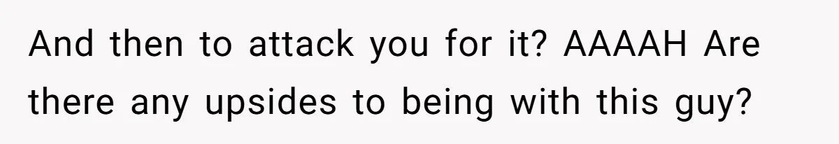 And then to attack you for it? AAAAH Are there any upsides to being with this guy?