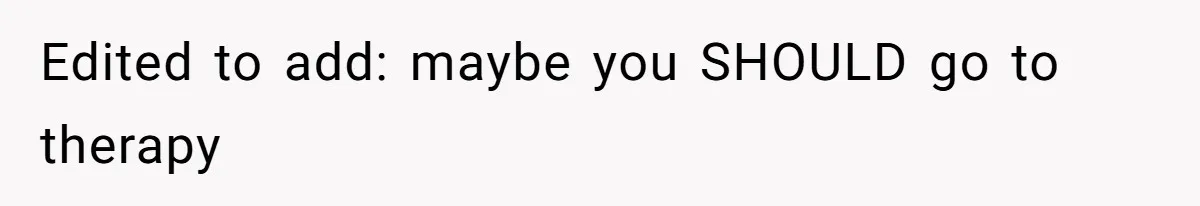 Edited to add: maybe you SHOULD go to therapy