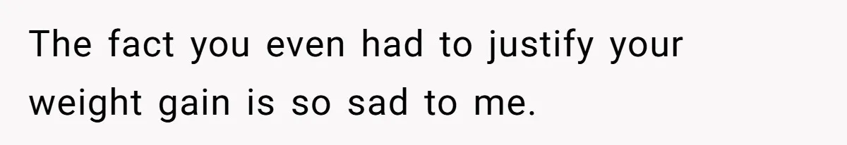 The fact you even had to justify your weight gain is so sad to me.