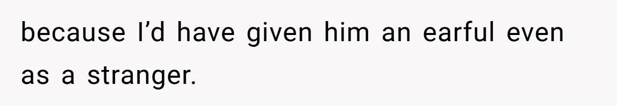 because I’d have given him an earful even as a stranger.