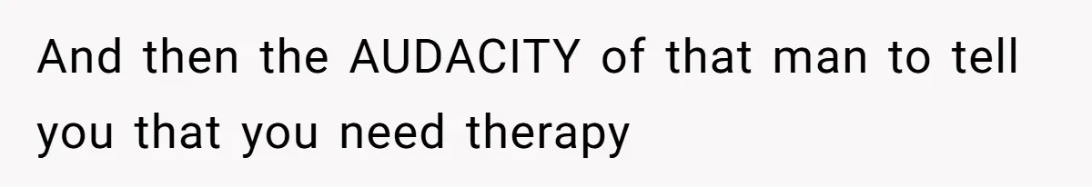 And then the AUDACITY of that man to tell you that you need therapy