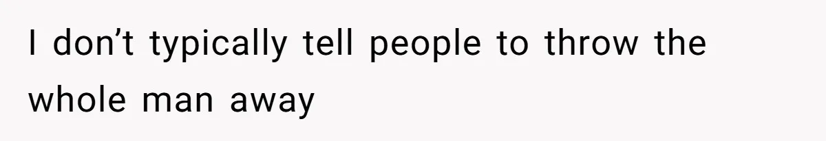 I don’t typically tell people to throw the whole man away