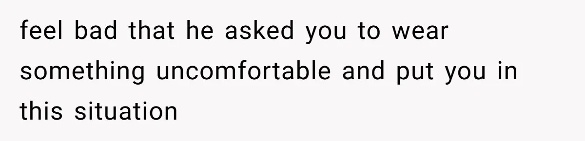 feel bad that he asked you to wear something uncomfortable and put you in this situation