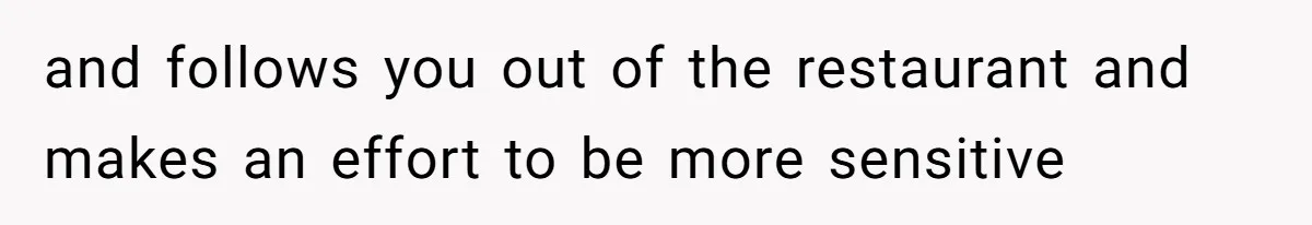 and follows you out of the restaurant and makes an effort to be more sensitive