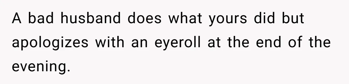 A bad husband does what yours did but apologizes with an eyeroll at the end of the evening.