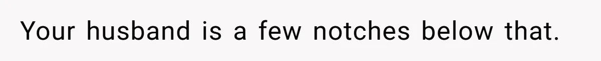 Your husband is a few notches below that.