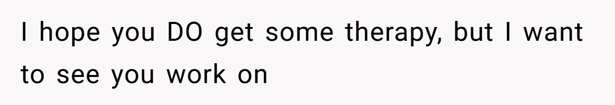 I hope you DO get some therapy, but I want to see you work on