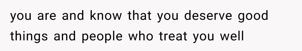 you are and know that you deserve good things and people who treat you well