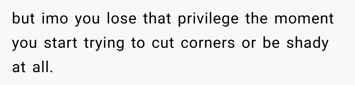 but imo you lose that privilege the moment you start trying to cut corners or be shady at all.