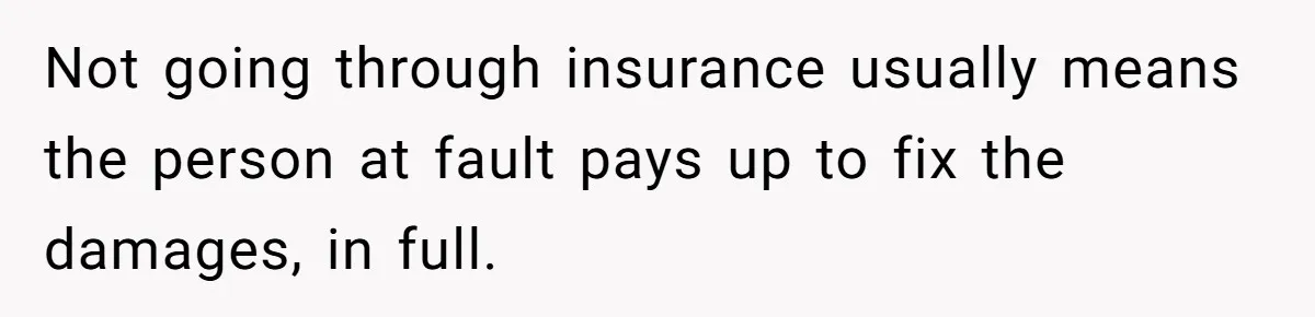Not going through insurance usually means the person at fault pays up to fix the damages, in full.