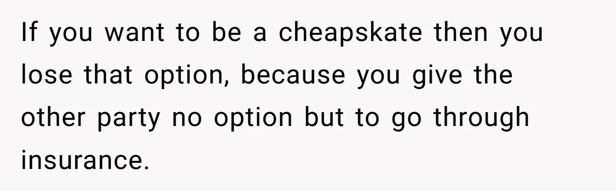 If you want to be a cheapskate then you lose that option, because you give the other party no option but to go through insurance.