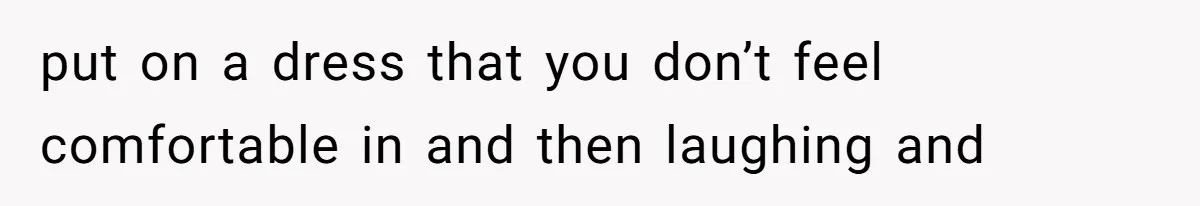 put on a dress that you don’t feel comfortable in and then laughing and