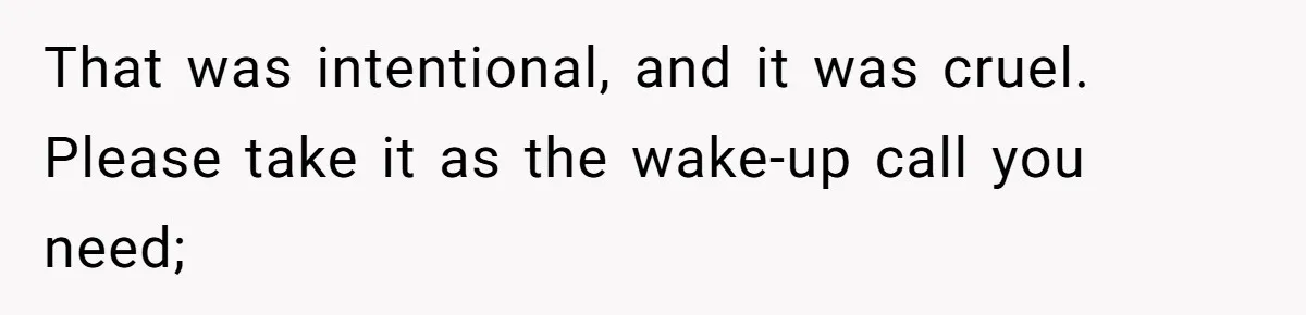 That was intentional, and it was cruel. Please take it as the wake-up call you need;