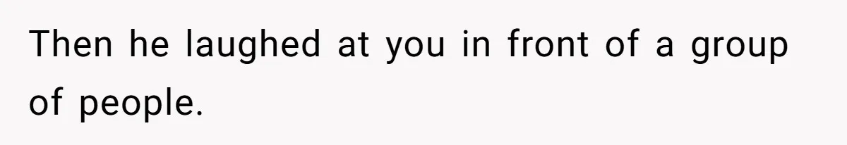 Then he laughed at you in front of a group of people.