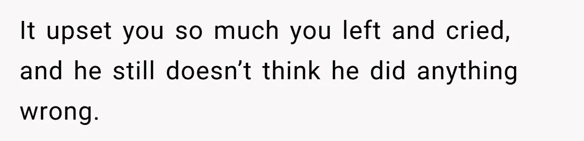 It upset you so much you left and cried, and he still doesn’t think he did anything wrong.