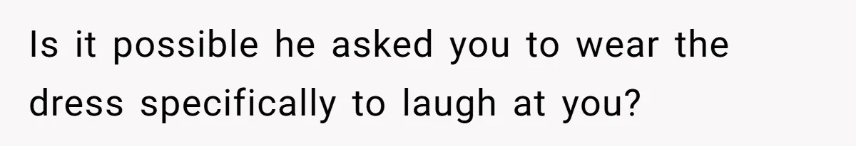 Is it possible he asked you to wear the dress specifically to laugh at you?