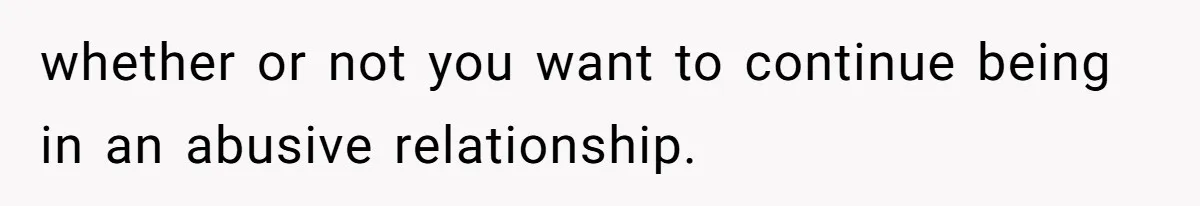 whether or not you want to continue being in an abusive relationship.
