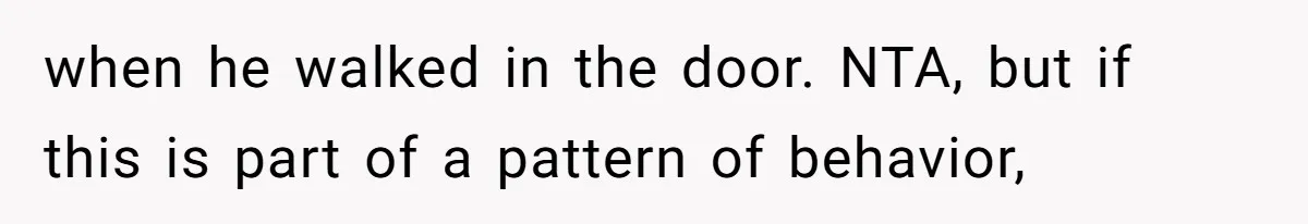 when he walked in the door. NTA, but if this is part of a pattern of behavior,