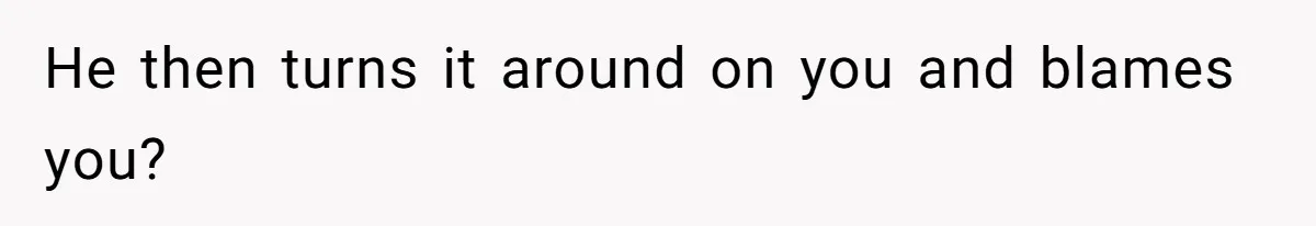 He then turns it around on you and blames you?