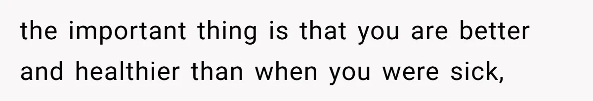 the important thing is that you are better and healthier than when you were sick,