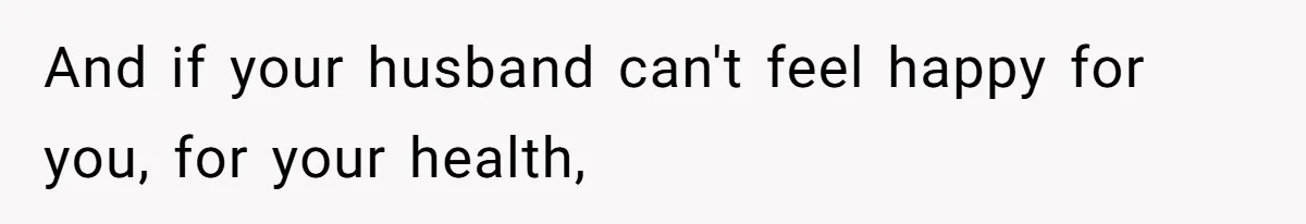 And if your husband can't feel happy for you, for your health,