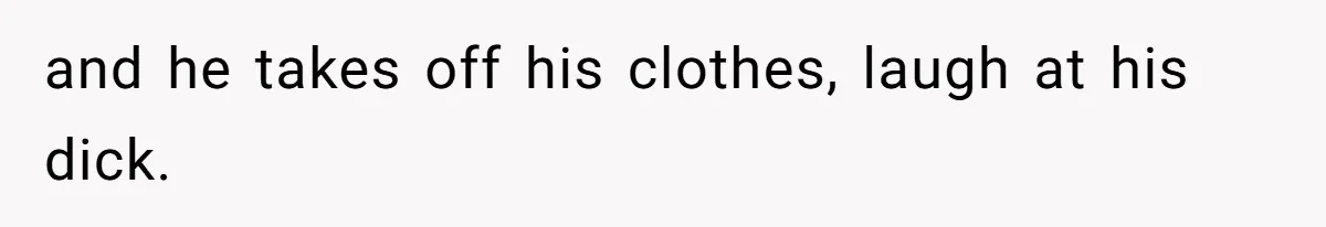 and he takes off his clothes, laugh at his dick.