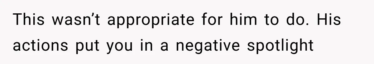 This wasn’t appropriate for him to do. His actions put you in a negative spotlight