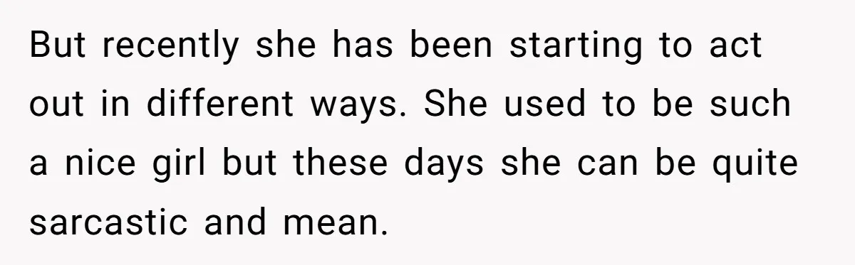 But recently she has been starting to act out in different ways. She used to be such a nice girl but these days she can be quite sarcastic and mean.