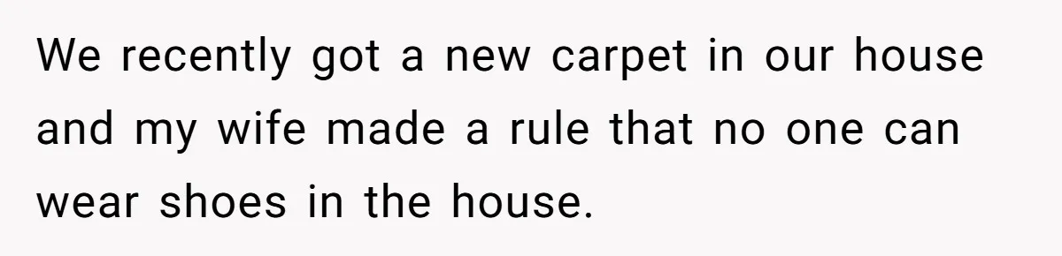 We recently got a new carpet in our house and my wife made a rule that no one can wear shoes in the house.