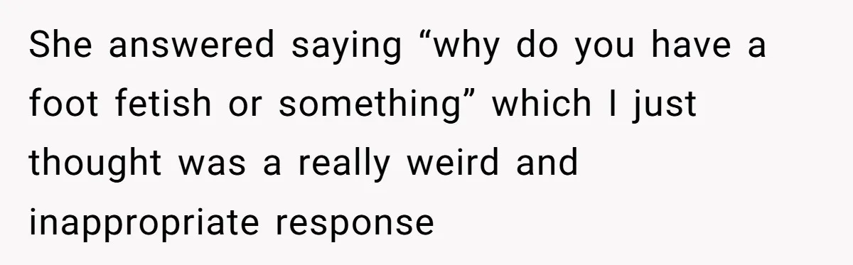 She answered saying “why do you have a foot fetish or something” which I just thought was a really weird and inappropriate response