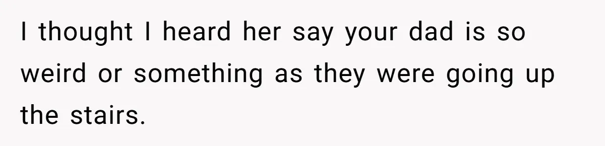 I thought I heard her say your dad is so weird or something as they were going up the stairs.