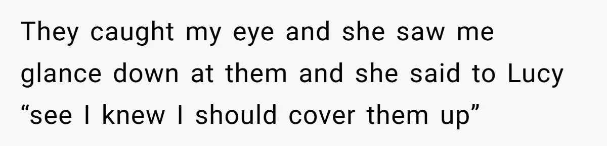 They caught my eye and she saw me glance down at them and she said to Lucy “see I knew I should cover them up”