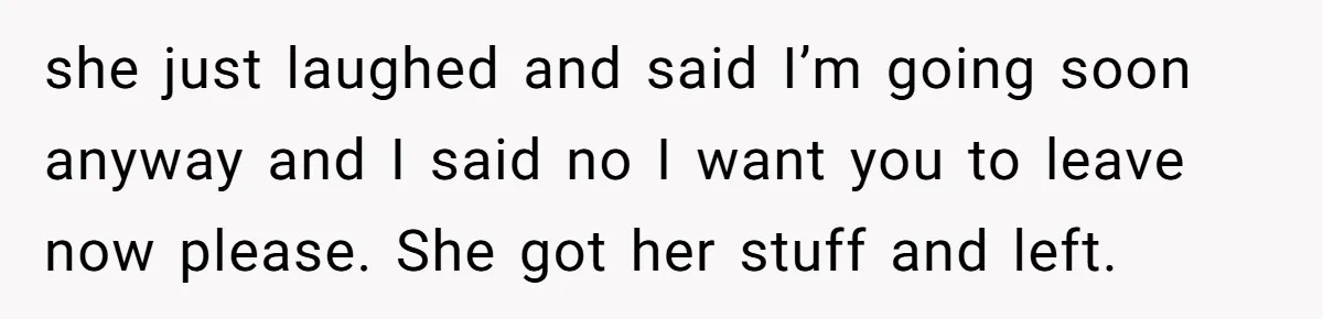 she just laughed and said I’m going soon anyway and I said no I want you to leave now please. She got her stuff and left.