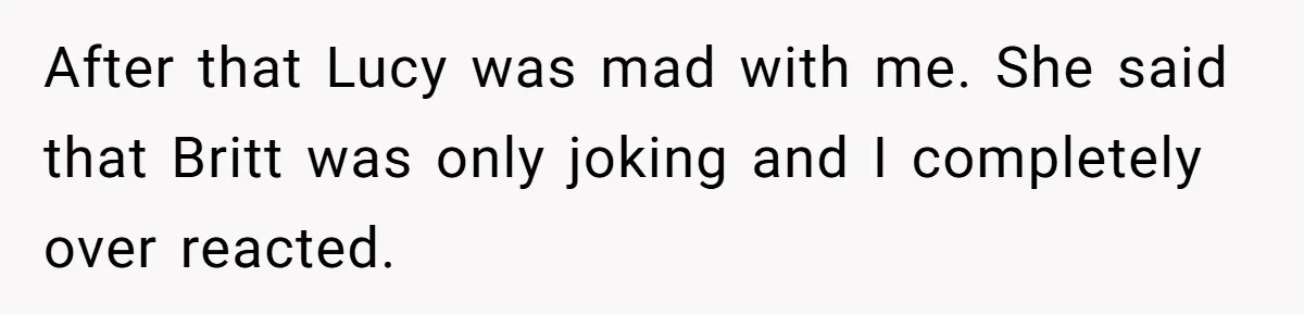After that Lucy was mad with me. She said that Britt was only joking and I completely over reacted.